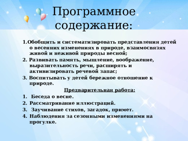 Программное содержание: 1.Обобщить и систематизировать представления детей о весенних изменениях в природе, взаимосвязях живой и неживой природы весной; 2. Развивать память, мышление, воображение, выразительность речи, расширять и активизировать речевой запас; 3. Воспитывать у детей бережное отношение к природе. Предварительная работа:  Беседа о весне. Рассматривание иллюстраций.  Заучивание стихов, загадок, примет. Наблюдения за сезонными изменениями на прогулке.  