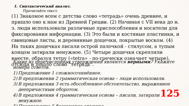 Синтаксический анализ .  Прочитайте текст. (1) Знакомое всем с детства слово «тетрадь» очень древнее, и пришло оно к нам из Древней Греции. (2) Начиная с VII века до н. э. люди использовали различные приспособления и носители для фиксирования информации. (3) Это были и костяные пластинки, и свинцовые листы, и деревянные дощечки, покрытые воском. (4) На таких дощечках писали острой палочкой - стилусом, а тупым концом затирали ненужное. (5) Четыре дощечки скрепляли вместе, образуя тетру («tetra» - по-гречески означает четыре), отсюда и пошло слово 