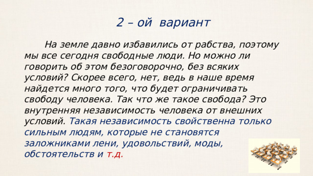 2 – ой вариант  На земле давно избавились от рабства, поэтому мы все сегодня свободные люди. Но можно ли говорить об этом безоговорочно, без всяких условий? Скорее всего, нет, ведь в наше время найдется много того, что будет ограничивать свободу человека. Так что же такое свобода? Это внутренняя независимость человека от внешних условий. Такая независимость свойственна только сильным людям, которые не становятся заложниками лени, удовольствий, моды, обстоятельств и т.д. 