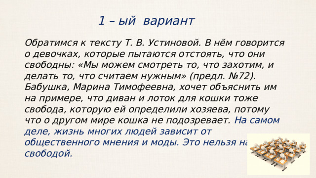 1 – ый вариант Обратимся к тексту Т. В. Устиновой. В нём говорится о девочках, которые пытаются отстоять, что они свободны: «Мы можем смотреть то, что захотим, и делать то, что считаем нужным» (предл. №72). Бабушка, Марина Тимофеевна, хочет объяснить им на примере, что диван и лоток для кошки тоже свобода, которую ей определили хозяева, потому что о другом мире кошка не подозревает. На самом деле, жизнь многих людей зависит от общественного мнения и моды. Это нельзя назвать свободой. 