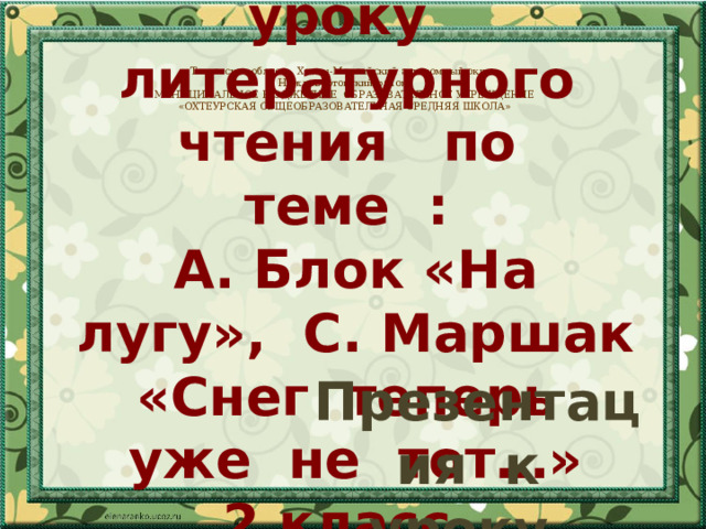 Презентация к уроку  литературного чтения по теме :  А. Блок «На лугу», С. Маршак «Снег теперь уже не тот…»  2 класс Тюменская область. Ханты-Мансийский автономный округ. Нижневартовский район. МУНИЦИПАЛЬНОЕ БЮДЖЕТНОЕ ОБРАЗОВАТЕЛЬНОЕ УЧРЕЖДЕНИЕ «ОХТЕУРСКАЯ ОБЩЕОБРАЗОВАТЕЛЬНАЯ СРЕДНЯЯ ШКОЛА» Презентация к уроку литературного чтения по теме :  А.Н. Плещеев «Весна», «Сельская песенка» 2 класс 