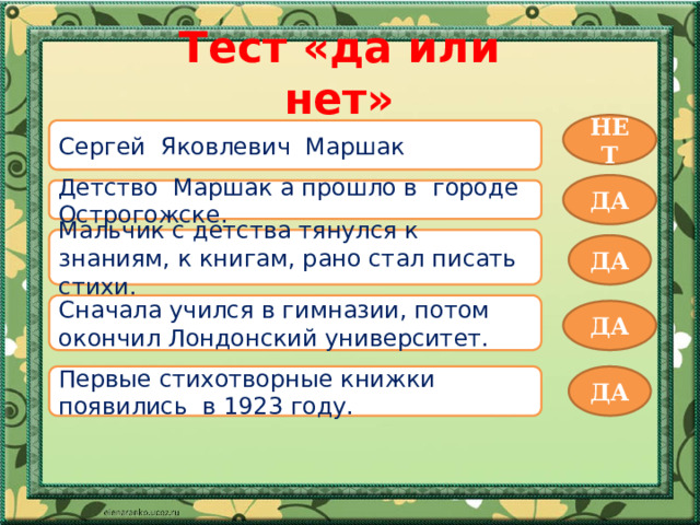 Тест «да или нет» НЕТ Сергей Яковлевич Маршак ДА Детство Маршак а прошло в городе Острогожске. Мальчик с детства тянулся к знаниям, к книгам, рано стал писать стихи. ДА Сначала учился в гимназии, потом окончил Лондонский университет. ДА Первые стихотворные книжки появились в 1923 году. ДА 