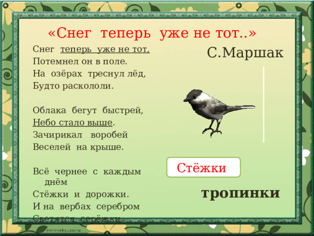 «Снег теперь уже не тот..» С.Маршак Снег теперь уже не тот, Потемнел он в поле. На озёрах треснул лёд, Будто раскололи. Облака бегут быстрей, Небо стало выше . Зачирикал воробей Веселей на крыше. Всё чернее с каждым днём Стёжки и дорожки. И на вербах серебром Светятся серёжки. Стёжки тропинки 