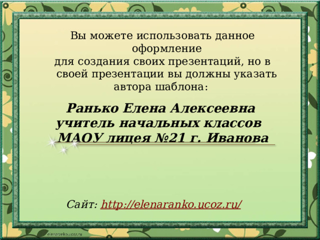 Вы можете использовать данное оформление для создания своих презентаций, но в своей презентации вы должны указать автора шаблона: Ранько Елена Алексеевна учитель начальных классов МАОУ лицея №21 г. Иванова   Сайт: http://elenaranko.ucoz.ru/  