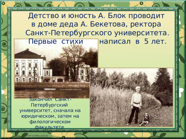  Детство и юность А. Блок проводит в доме деда А. Бекетова, ректора  Санкт-Петербургского университета. Первые стихи написал в 5 лет. Закончил Санкт-Петербургский университет, сначала на юридическом, затем на филологическом факультете. 