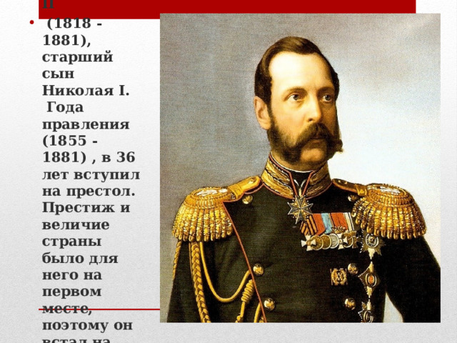 Александр II  (1818 - 1881), старший сын Николая I.  Года правления (1855 - 1881) , в 36 лет вступил на престол. Престиж и величие страны было для него на первом месте, поэтому он встал на путь реформ. 