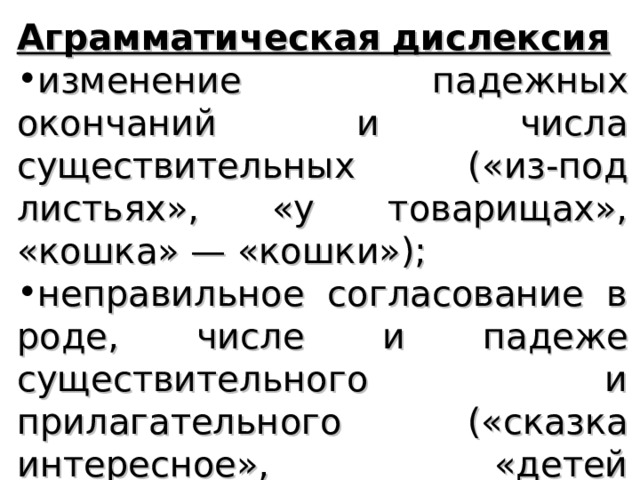 Аграмматическая дислексия изменение падежных окончаний и числа существительных («из-под листьях», «у товарищах», «кошка» — «кошки»); неправильное согласование в роде, числе и падеже существительного и прилагательного («сказка интересное», «детей веселую»); 