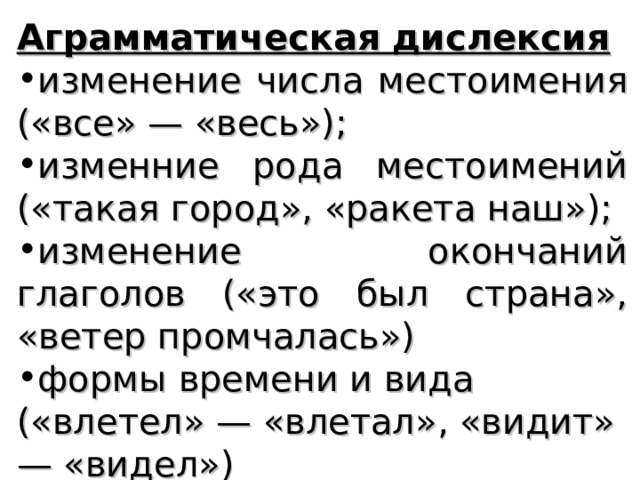 Аграмматическая дислексия изменение числа местоимения («все» — «весь»); изменние рода местоимений («такая город», «ракета наш»); изменение окончаний глаголов («это был страна», «ветер промчалась») формы времени и вида («влетел» — «влетал», «видит» — «видел»)   