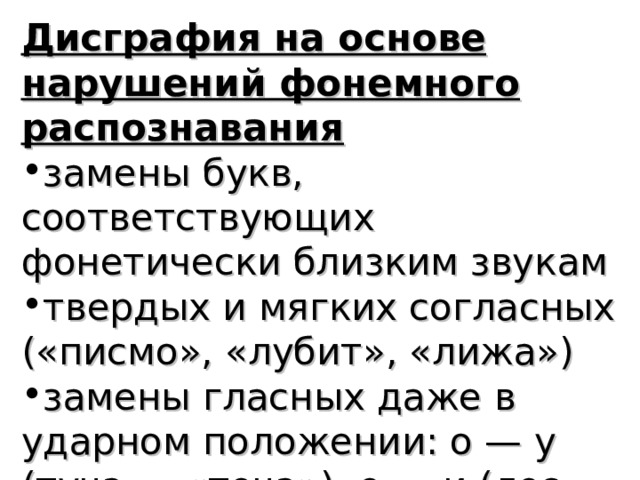 Дисграфия на основе нарушений фонемного распознавания замены букв, соответствующих фонетически близким звукам твердых и мягких согласных («писмо», «лубит», «лижа») замены гласных даже в ударном положении: о — у (туча — «точа»), е — и (лес — «лис») 