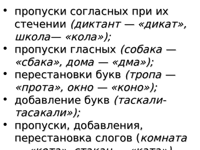 пропуски согласных при их стечении (диктант — «дикат», школа— «кола»); пропуски гласных (собака — «сбака», дома — «дма»); перестановки букв (тропа — «прота», окно — «коно»); добавление букв (таскали-тасакали»); пропуски, добавления, перестановка слогов ( комната — «кота», стакан — «ката»).  