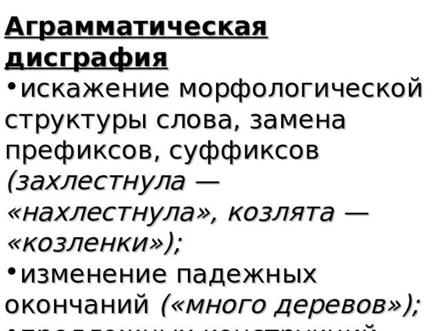 Аграмматическая дисграфия искажение морфологической структуры слова, замена префиксов, суффиксов (захлестнула — «нахлестнула», козлята — «козленки»); изменение падежных окончаний («много деревов»); предложных конструкций (над столом — «на столом»);  