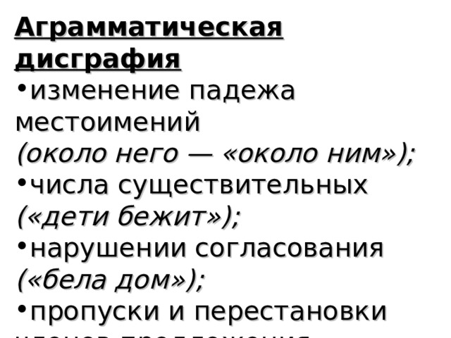 Аграмматическая дисграфия изменение падежа местоимений (около него — «около ним»); числа существительных («дети бежит»); нарушении согласования («бела дом»); пропуски и перестановки  членов предложения  