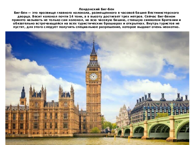 Лондонский Биг-Бен  Биг-Бен — это прозвище главного колокола, размещенного в часовой башне Вестминстерского дворца. Весит колокол почти 14 тонн, а в высоту достигает трех метров. Сейчас Биг-Беном принято называть не только сам колокол, но всю часовую башню, ставшую символом Британии и обязательно встречающейся на всех туристических брошюрах и открытках. Внутрь туристов не пустят, для этого следует получить специальное разрешение, которое выдают очень неохотно. 