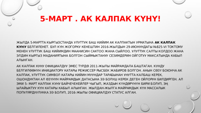 5-март . Ак калпак күнү!   Жылда 5-мартта Кыргызстанда улуттук баш кийим ак калпактын урматына  Ак калпак куну  белгиленет. Бул күн Жогорку Кенештин 2016-жылдын 29-июнундагы №825-VI токтому менен улуттук баш кийимдин маанисин сактоо жана сыйлоо, улуттук салты колдоо жана элдин кыргыз маданиятына болгон сыймыктануу сезимдерин ойготуу максатында кабыл алынган. Ак калпак куну официалдуу эмес түрдө 2011-жылы майрамдала баштаган. Кунду белгилөөнүн инициатору катары режиссер Рысбек Жабиров болгон. Анын сөзү боюнча ак калпак, улуттук символ катары кийин муундар тарабынан унутта калбаш керек, ошондуктан ал өзүнүн майрамдык датасына ээ болуш керек деген ойлорун билдирген. Ал эми 5- март калпак куну байчечекейлер чыгып, жаздын күндөрүнүн бири болуп, эң ылайыктуу күн катары кабыл алынган. Жылдан-жылга майрамдык күн массалык популярдуулукка ээ болуп, 2016-жылы официалдуу статус алган. 