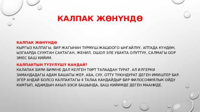 Калпак жөнүндө   Калпак жөнүндө  Кыргыз калпагы, бир жагынан турмуш-жашоого ынгайлуу, аптада күндөн, ызгаарда сууктан сактаган, женил, ошол эле убакта олуттуу, салмагы оор эмес баш кийим. Калпактын түзүлүшү кандай?  Калапак бири-бирине дал келген төрт талаадан турат. Ал илгерки замандадагы адам башаты жер, аба, суу, отту туюндурат деген имиштер бар. Эгер андай болсо калпактагы 4 талаа кандайдыр бир философиялык ойду камтып, адамдын акыл-ээси башында, баш кийимде деген мааниде.   
