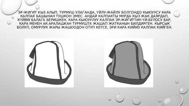 Эр-жигит кыз алып, турмуш улаганда, үйлу-жайлу болгондо кыюуусу кара калпак башынан тушкон эмес. Андай калпакты мурда кыз жак даярдап, күйөө балага беришкен. Кара кыюуулуу калпак эр-жигиттин үй-булосу бар, кара менен ак аралашкан турмушта жашап жатканын билдирген. Кырсык болуп, омурлук жары жашоодон отуп кетсе, эри кара кийиз калпак кийген.   