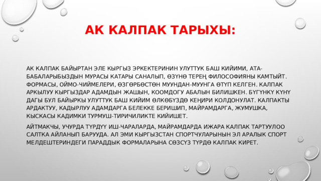 Ак калпак тарыхы:   Ак калпак байыртан эле кыргыз эркектеринин улуттук баш кийими, ата-бабаларыбыздын мурасы катары саналып, өзүнө терең философияны камтыйт. Формасы, оймо-чиймелери, өзгөрбөстөн муундан-муунга өтүп келген. Калпак аркылуу кыргыздар адамдын жашын, коомдогу абалын билишкен. Бүгүнкү күнү дагы бул байыркы улуттук баш кийим өлкөбүздө кеңири колдонулат. Калпакты ардактуу, кадырлуу адамдарга белекке беришип, майрамдарга, жумушка, кыскасы кадимки турмуш-тиричиликте кийишет. Айтмакчы, учурда түрдүү иш-чараларда, майрамдарда ижара калпак тартуулоо салтка айланып барууда. Ал эми Кыргызстан спортчуларынын эл аралык спорт мелдештериндеги параддык формаларына сөзсүз түрдө калпак кирет. 