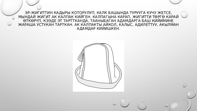 Эр-жигиттин кадыры которулуп, калк башында турууга кучу жетсе, мындай жигит ак калпак кийген. Калпагына карап, жигитти төргө карай өткөрүп, кээде эт тарттканда, тааныбаган адамдарга баш кийимине жараша устукан тарткан. Ак калпакты айкол, калыс, адилеттуу, акылман адамдар кийишкен.   