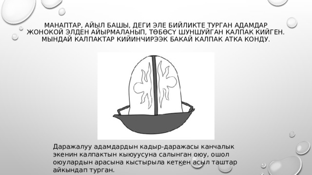 Манаптар, айыл башы, деги эле бийликте турган адамдар жонокой элден айырмаланып, төбөсү шуншуйган калпак кийген. Мындай калпактар кийинчирээк Бакай калпак атка конду.   Даражалуу адамдардын кадыр-даражасы канчалык экенин калпактын кыюуусуна салынган оюу, ошол оюулардын арасына кыстырыла кеткен асыл таштар айкындап турган. 