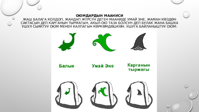 Оюмдардын мааниси  Жаш балага колдоп, жандап жүрсүн деген мааниде умай эне, жаман көздөн сактасын деп карганын тырмагын, акыл-ою таза болсун деп булак жана башка ушул сыяктуу оюм менен калпагын көркөмдөшкөн. Ушуга байланыштуу оюм:   