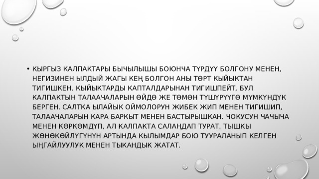 Кыргыз калпактары бычылышы боюнча түрдүү болгону менен, негизинен ылдый жагы кең болгон аны төрт кыйыктан тигишкен. Кыйыктарды капталдарынан тигишпейт, бул калпактын талаачаларын өйдө же төмөн түшүрүүгө мүмкүндүк берген. Салтка ылайык оймолорун жибек жип менен тигишип, талаачаларын кара баркыт менен бастырышкан. Чокусун чачыча менен көркөмдүп, ал калпакта салаңдап турат. Тышкы жөнөкөйлүгүнүн артында кылымдар бою туураланып келген ыңгайлуулук менен тыкандык жатат. 