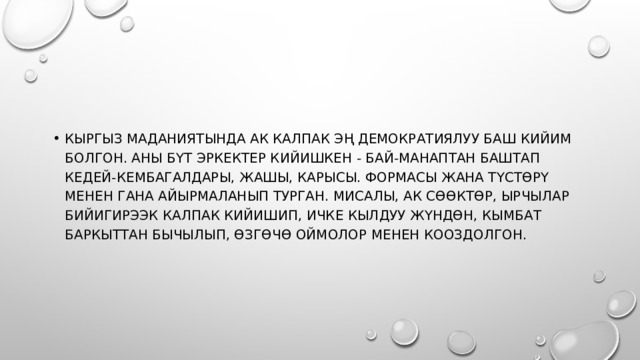 Кыргыз маданиятында ак калпак эң демократиялуу баш кийим болгон. Аны бүт эркектер кийишкен - бай-манаптан баштап кедей-кембагалдары, жашы, карысы. Формасы жана түстөрү менен гана айырмаланып турган. Мисалы, ак сөөктөр, ырчылар бийигирээк калпак кийишип, ичке кылдуу жүндөн, кымбат баркыттан бычылып, өзгөчө оймолор менен кооздолгон. 