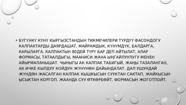 Бүгүнкү күнү Кыргызстандын тикмечилери түрдүү фасондогу калпактарды даярдашат, майрамдык, күнүмдүк, балдарга, карыларга. Калпактын 80дей түрү бар деп айтылат, алар формасы, татаалдыгы, мааниси жана ыңгайлуулугу менен айырмаланышат. Чыныгы ак калпак табигый, жаңы тазаланган, ак ичке кылдуу койдун жүнүнөн дайындалат. Дал ушундай жүндөн жасалган калпак кышкысын сууктан сактап, жайкысын ысыктан коргоп, жаанда суу өткөрбөйт, формасын жоготпойт. 