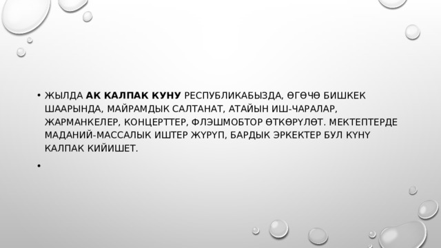 Жылда  Ак калпак куну  Республикабызда, өгөчө Бишкек шаарында, майрамдык салтанат, атайын иш-чаралар, жарманкелер, концерттер, флэшмобтор өткөрүлөт. Мектептерде маданий-массалык иштер жүрүп, бардык эркектер бул күнү калпак кийишет.   