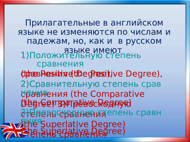 Прилагательные в английском языке не изменяются по числам и падежам, но, как и в русском языке имеют 1)Положительную степень сравнения (the Positive Degree),  2)Сравнительную степень сравнения ( the Comparative Degree) 3)Превосходную степень сравнения ( the Superlative Degree) степень сравнения 1)Положительную степень              сравнения (the Positive Degree),  2)Сравнительную степень сравнения ( the Comparative Degree)  3)Превосходную степень сравнения ( the Superlative Degree)  