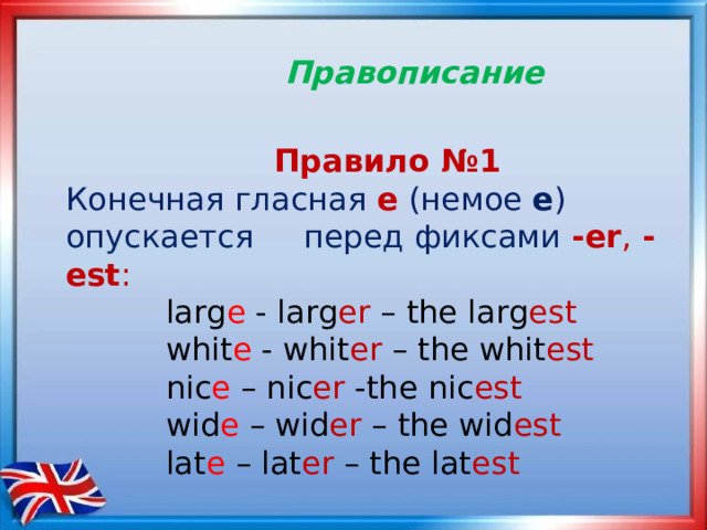  Правописание   Правило №1 Конечная гласная е  (немое е ) опускается перед фиксами  - еr , -est :   larg e - larg er – the larg est  whit e - whit er – the whit est  nic e – nic er -the nic est  wid e – wid er – the wid est  lat e – lat er – the lat est 