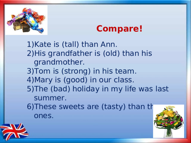  Compare!  1) Kate is (tall) than Ann. 2) His grandfather is (old) than his grandmother. 3) Tom is (strong) in his team. 4) Mary is (good) in our class. 5) The (bad) holiday in my life was last summer. 6) These sweets are (tasty) than those ones. 