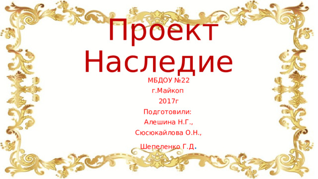 Проект Наследие МБДОУ №22 г.Майкоп 2017г Подготовили: Алешина Н.Г., Сюсюкайлова О.Н., Шепеленко Г.Д . 