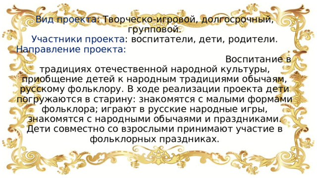                Вид проекта : Творческо-игровой, долгосрочный, групповой.  Участники проекта : воспитатели, дети, родители.  Направление проекта: Воспитание в традициях отечественной народной культуры, приобщение детей к народным традициями обычаям, русскому фольклору. В ходе реализации проекта дети погружаются в старину: знакомятся с малыми формами фольклора; играют в русские народные игры, знакомятся с народными обычаями и праздниками. Дети совместно со взрослыми принимают участие в фольклорных праздниках.    