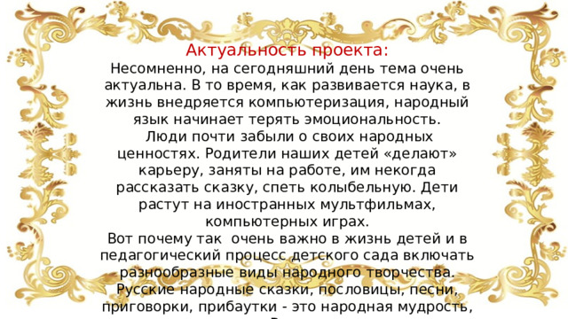 Актуальность проекта: Несомненно, на сегодняшний день тема очень актуальна. В то время, как развивается наука, в жизнь внедряется компьютеризация, народный язык начинает терять эмоциональность.  Люди почти забыли о своих народных ценностях. Родители наших детей «делают» карьеру, заняты на работе, им некогда рассказать сказку, спеть колыбельную. Дети растут на иностранных мультфильмах, компьютерных играх. Вот почему так очень важно в жизнь детей и в педагогический процесс детского сада включать разнообразные виды народного творчества. Русские народные сказки, пословицы, песни, приговорки, прибаутки - это народная мудрость, созданная народом. Все, что пришло к нам из глубины веков, мы теперь называем народным творчеством . 