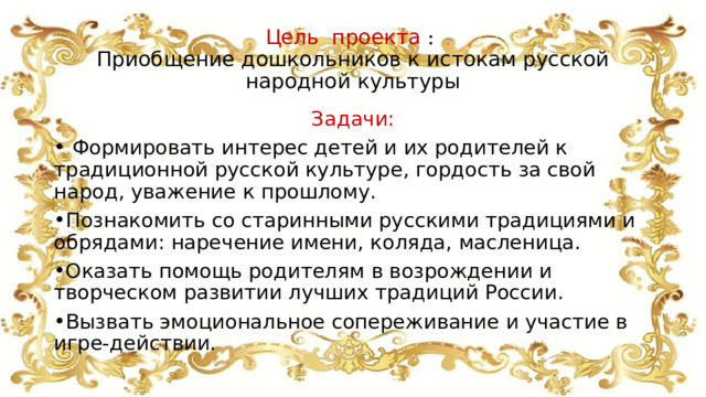 Цель проекта :  Приобщение дошкольников к истокам русской народной культуры Задачи:  Формировать интерес детей и их родителей к традиционной русской культуре, гордость за свой народ, уважение к прошлому. Познакомить со старинными русскими традициями и обрядами: наречение имени, коляда, масленица. Оказать помощь родителям в возрождении и творческом развитии лучших традиций России. Вызвать эмоциональное сопереживание и участие в игре-действии. 