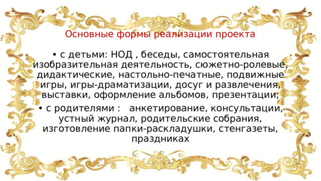 Основные формы реализации проекта • с детьми: НОД , беседы, самостоятельная изобразительная деятельность, сюжетно-ролевые, дидактические, настольно-печатные, подвижные игры, игры-драматизации, досуг и развлечения, выставки, оформление альбомов, презентации; • с родителями : анкетирование, консультации, устный журнал, родительские собрания, изготовление папки-раскладушки, стенгазеты, праздниках 