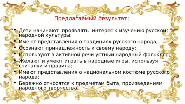  Предлагаемый результат: Дети начинают проявлять интерес к изучению русской народной культуры; Имеют представления о традициях русского народа; Осознают принадлежность к своему народу; Используют в активной речи устный народный фольклор; Желают и умеют играть в народные игры, используя считалки и правила; Имеют представления о национальном костюме русского народа; Бережно относятся к предметам быта, произведениям народного творчества. 
