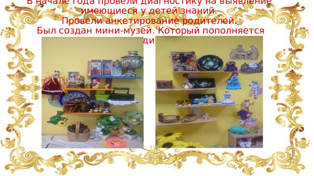 В начале года провели диагностику на выявление имеющиеся у детей знаний.  Провели анкетирование родителей.  Был создан мини-музей. Который пополняется периодически.   