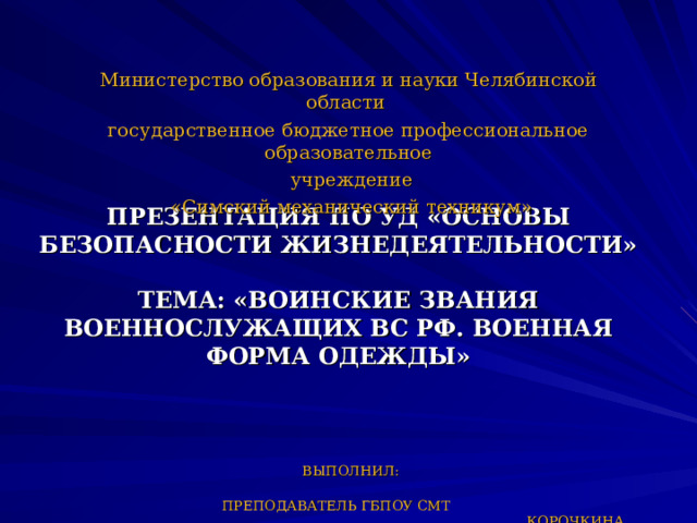 Министерство образования и науки Челябинской области государственное бюджетное профессиональное образовательное  учреждение  «Симский механический техникум» ПРЕЗЕНТАЦИЯ ПО УД «ОСНОВЫ БЕЗОПАСНОСТИ ЖИЗНЕДЕЯТЕЛЬНОСТИ»  ТЕМА: «ВОИНСКИЕ ЗВАНИЯ ВОЕННОСЛУЖАЩИХ ВС РФ. ВОЕННАЯ ФОРМА ОДЕЖДЫ»     ВЫПОЛНИЛ:  ПРЕПОДАВАТЕЛЬ ГБПОУ СМТ  КОРОЧКИНА ОЛЬГА АЛЕКСЕЕВНА   