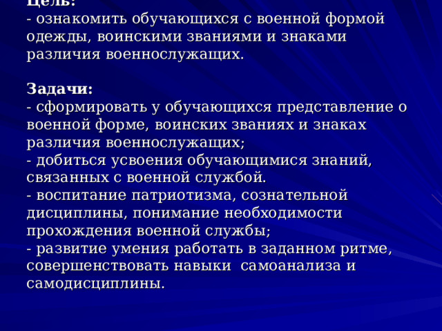 Цель:  - ознакомить обучающихся с военной формой одежды, воинскими званиями и знаками различия военнослужащих.   Задачи:  - сформировать у обучающихся представление о военной форме, воинских званиях и знаках различия военнослужащих;  - добиться усвоения обучающимися знаний, связанных с военной службой.  - воспитание патриотизма, сознательной дисциплины, понимание необходимости прохождения военной службы;  - развитие умения работать в заданном ритме, совершенствовать навыки  самоанализа и самодисциплины. 