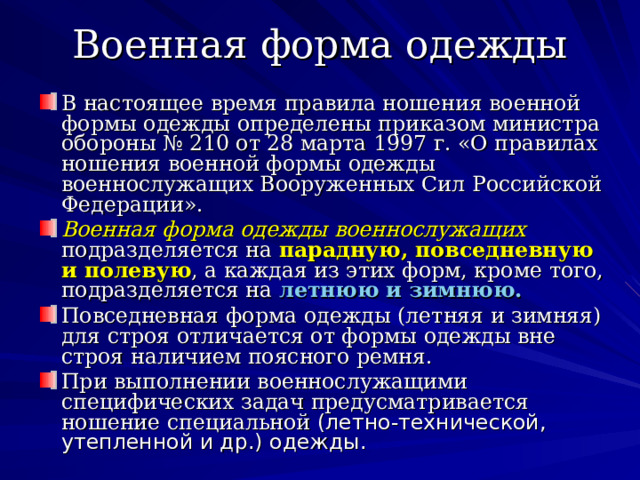 Военная форма одежды В настоящее время правила ношения военной формы одежды определены приказом министра обороны № 210 от 28 марта 1997 г. «О правилах ношения военной формы одежды военнослужащих Вооруженных Сил Российской Федерации». Военная форма одежды военнослужащих  подразделяется на парадную, повседневную и полевую , а каждая из этих форм, кроме того, подразделяется на летнюю и зимнюю. Повседневная форма одежды (летняя и зимняя) для строя отличается от формы одежды вне строя наличием поясного ремня. При выполнении военнослужащими специфических задач предусматривается ношение специальной (летно-технической, утепленной и др.) одежды. 