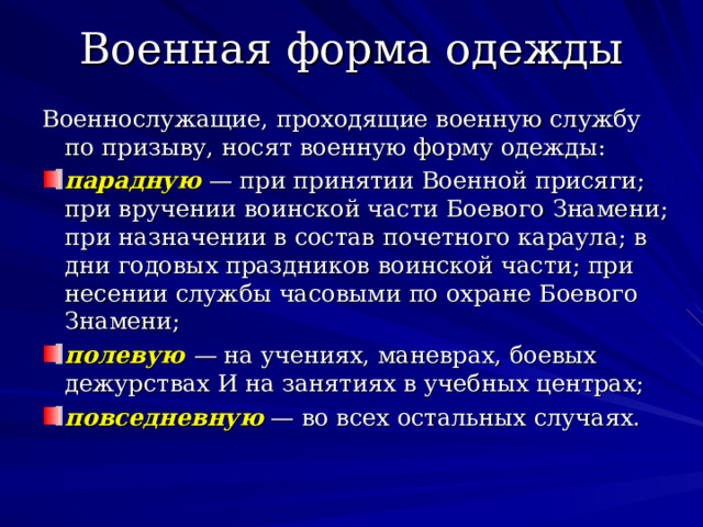 Военная форма одежды Военнослужащие, проходящие военную службу по призыву, носят военную форму одежды: парадную — при принятии Военной присяги; при вручении воинской части Боевого Знамени; при назначении в состав почетного караула; в дни годовых праздников воинской части; при несении службы часовыми по охране Боевого Знамени; полевую — на учениях, маневрах, боевых дежурствах И на занятиях в учебных центрах; повседневную  — во всех остальных случаях . 