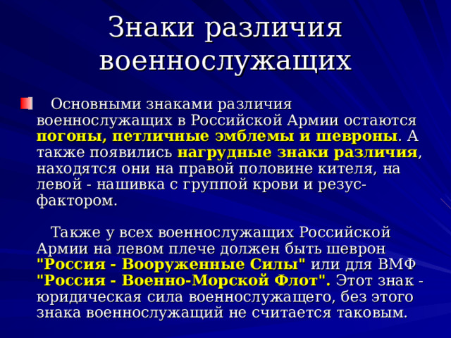 Знаки различия военнослужащих      Основными знаками различия военнослужащих в Российской Армии остаются погоны, петличные эмблемы и шевроны . А также появились нагрудные знаки различия , находятся они на правой половине кителя, на левой - нашивка с группой крови и резус-фактором.      Также у всех военнослужащих Российской Армии на левом плече должен быть шеврон 