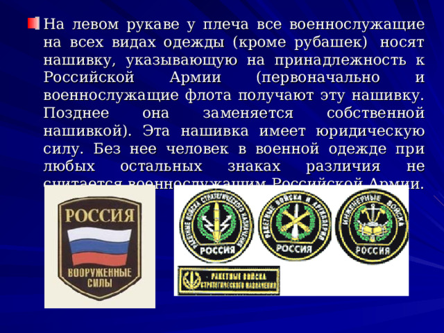 На левом рукаве у плеча все военнослужащие на всех видах одежды (кроме рубашек)  носят нашивку, указывающую на принадлежность к Российской Армии (первоначально и военнослужащие флота получают эту нашивку. Позднее она заменяется собственной нашивкой). Эта нашивка имеет юридическую силу. Без нее человек в военной одежде при любых остальных знаках различия не считается военнослужащим Российской Армии.  