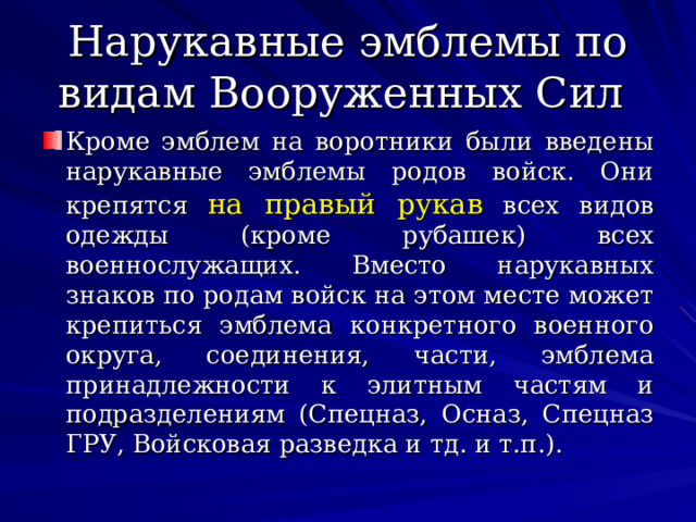 Нарукавные эмблемы по видам Вооруженных Сил Кроме эмблем на воротники были введены нарукавные эмблемы родов войск. Они крепятся на правый рукав всех видов одежды (кроме рубашек) всех военнослужащих. Вместо нарукавных знаков по родам войск на этом месте может крепиться эмблема конкретного военного округа, соединения, части, эмблема принадлежности к элитным частям и подразделениям (Спецназ, Осназ, Спецназ ГРУ, Войсковая разведка и тд. и т.п.). 