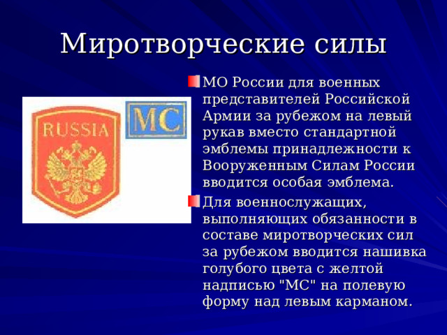Миротворческие силы МО России для военных представителей Российской Армии за рубежом на левый рукав вместо стандартной эмблемы принадлежности к Вооруженным Силам России вводится особая эмблема. Для военнослужащих, выполняющих обязанности в составе миротворческих сил за рубежом вводится нашивка голубого цвета с желтой надписью 