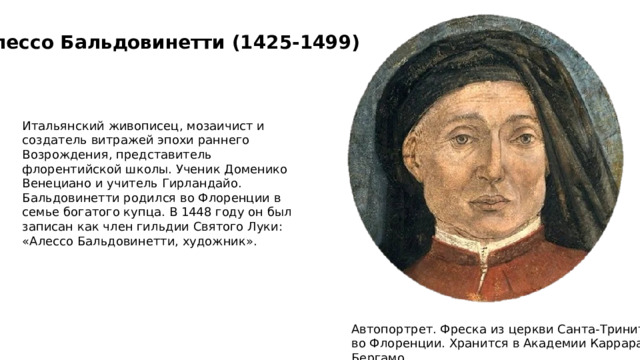 Алессо Бальдовинетти (1425-1499) Итальянский живописец, мозаичист и создатель витражей эпохи раннего Возрождения, представитель флорентийской школы. Ученик Доменико Венециано и учитель Гирландайо. Бальдовинетти родился во Флоренции в семье богатого купца. В 1448 году он был записан как член гильдии Святого Луки: «Алессо Бальдовинетти, художник». Автопортрет. Фреска из церкви Санта-Тринита во Флоренции. Хранится в Академии Каррара, Бергамо. 