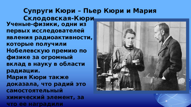 Супруги Кюри – Пьер Кюри и Мария Склодовская-Кюри Ученые-физики, одни из первых исследователей явления радиоактивности, которые получили Нобелевскую премию по физике за огромный вклад в науку в области радиации. Мария Кюри также доказала, что радий это самостоятельный химический элемент, за что ее наградили Нобелевской премией по химии.   