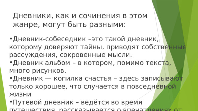 Дневники, как и сочинения в этом жанре, могут быть разными: Дневник-собеседник –это такой дневник, которому доверяют тайны, приводят собственные рассуждения, сокровенные мысли. Дневник альбом – в котором, помимо текста, много рисунков. Дневник — копилка счастья – здесь записывают только хорошее, что случается в повседневной жизни Путевой дневник – ведётся во время путешествия, рассказывается о впечатлениях от увиденного. 