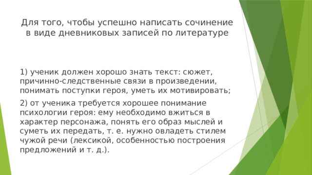 Для того, чтобы успешно написать сочинение в виде дневниковых записей по литературе 1) ученик должен хорошо знать текст: сюжет, причинно-следственные связи в произведении, понимать поступки героя, уметь их мотивировать; 2) от ученика требуется хорошее понимание психологии героя: ему необходимо вжиться в характер персонажа, понять его образ мыслей и суметь их передать, т. е. нужно овладеть стилем чужой речи (лексикой, особенностью построения предложений и т. д.). 